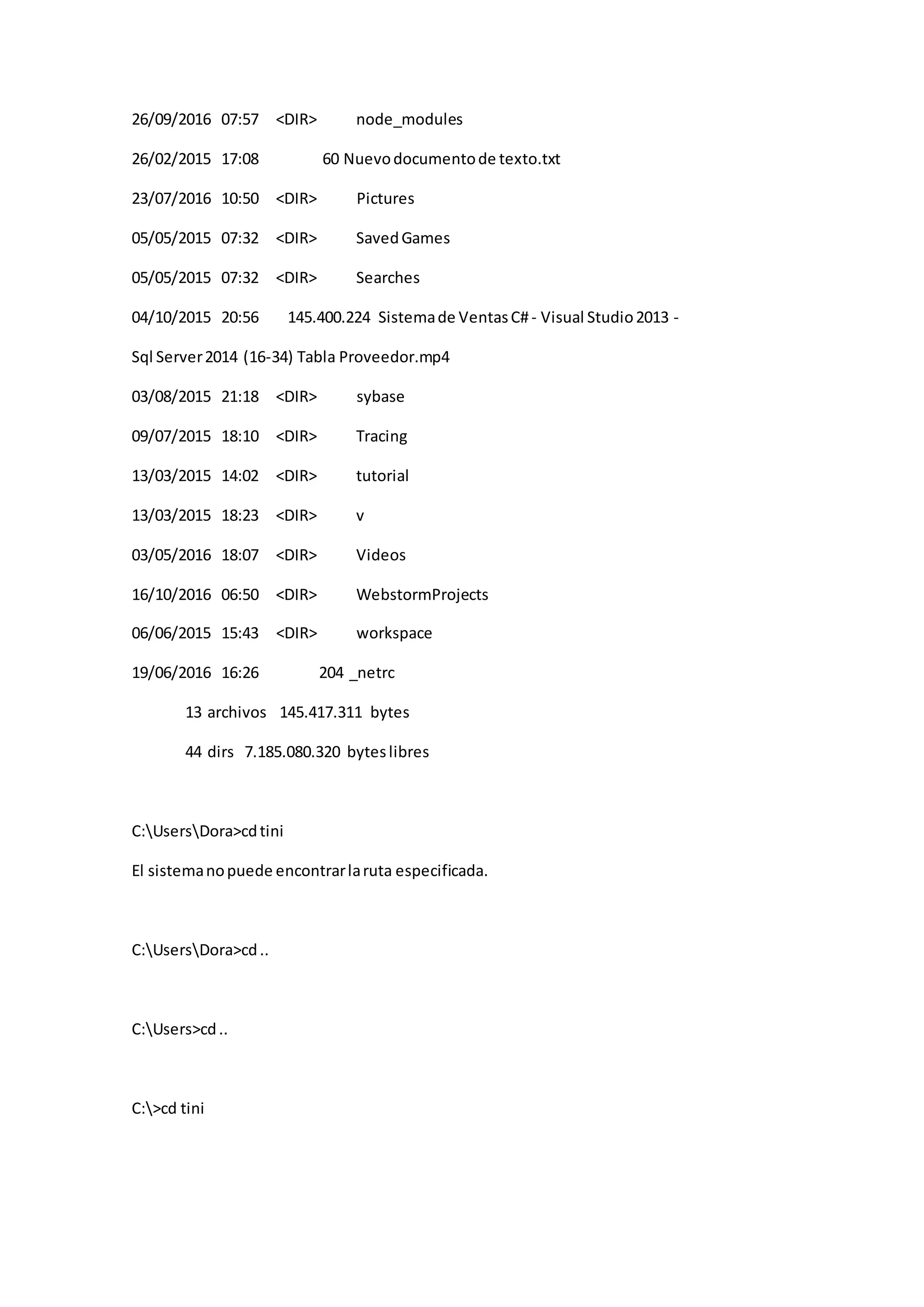 26/09/2016 07:57 <DIR> node_modules
26/02/2015 17:08 60 Nuevodocumentode texto.txt
23/07/2016 10:50 <DIR> Pictures
05/05/2015 07:32 <DIR> SavedGames
05/05/2015 07:32 <DIR> Searches
04/10/2015 20:56 145.400.224 Sistemade VentasC#- Visual Studio2013 -
Sql Server2014 (16-34) Tabla Proveedor.mp4
03/08/2015 21:18 <DIR> sybase
09/07/2015 18:10 <DIR> Tracing
13/03/2015 14:02 <DIR> tutorial
13/03/2015 18:23 <DIR> v
03/05/2016 18:07 <DIR> Videos
16/10/2016 06:50 <DIR> WebstormProjects
06/06/2015 15:43 <DIR> workspace
19/06/2016 16:26 204 _netrc
13 archivos 145.417.311 bytes
44 dirs 7.185.080.320 byteslibres
C:UsersDora>cdtini
El sistemanopuede encontrarlaruta especificada.
C:UsersDora>cd..
C:Users>cd..
C:>cd tini
 
