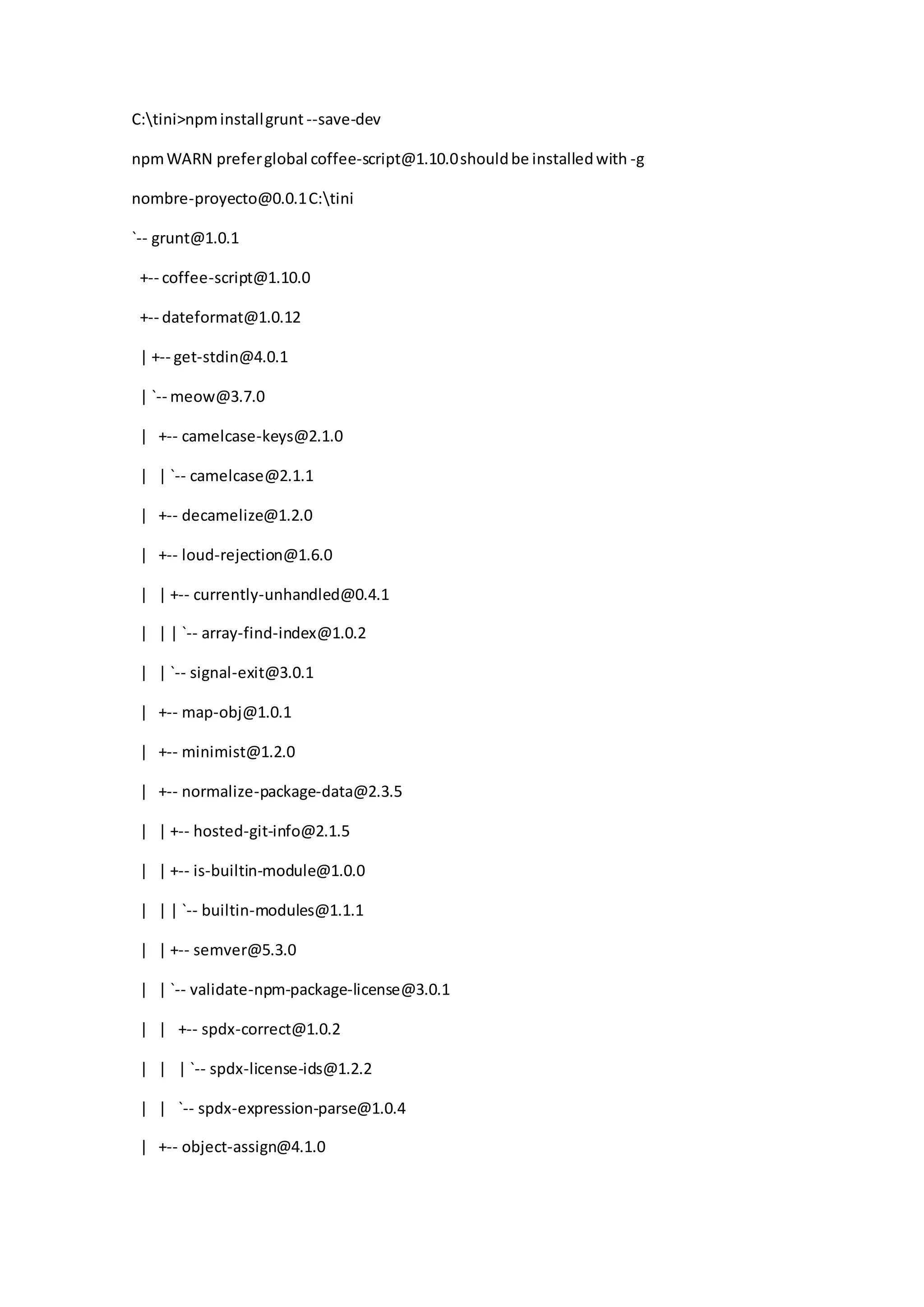 C:tini>npminstallgrunt --save-dev
npmWARN preferglobal coffee-script@1.10.0shouldbe installedwith -g
nombre-proyecto@0.0.1C:tini
`-- grunt@1.0.1
+-- coffee-script@1.10.0
+-- dateformat@1.0.12
| +-- get-stdin@4.0.1
| `-- meow@3.7.0
| +-- camelcase-keys@2.1.0
| | `-- camelcase@2.1.1
| +-- decamelize@1.2.0
| +-- loud-rejection@1.6.0
| | +-- currently-unhandled@0.4.1
| | | `-- array-find-index@1.0.2
| | `-- signal-exit@3.0.1
| +-- map-obj@1.0.1
| +-- minimist@1.2.0
| +-- normalize-package-data@2.3.5
| | +-- hosted-git-info@2.1.5
| | +-- is-builtin-module@1.0.0
| | | `-- builtin-modules@1.1.1
| | +-- semver@5.3.0
| | `-- validate-npm-package-license@3.0.1
| | +-- spdx-correct@1.0.2
| | | `-- spdx-license-ids@1.2.2
| | `-- spdx-expression-parse@1.0.4
| +-- object-assign@4.1.0
 