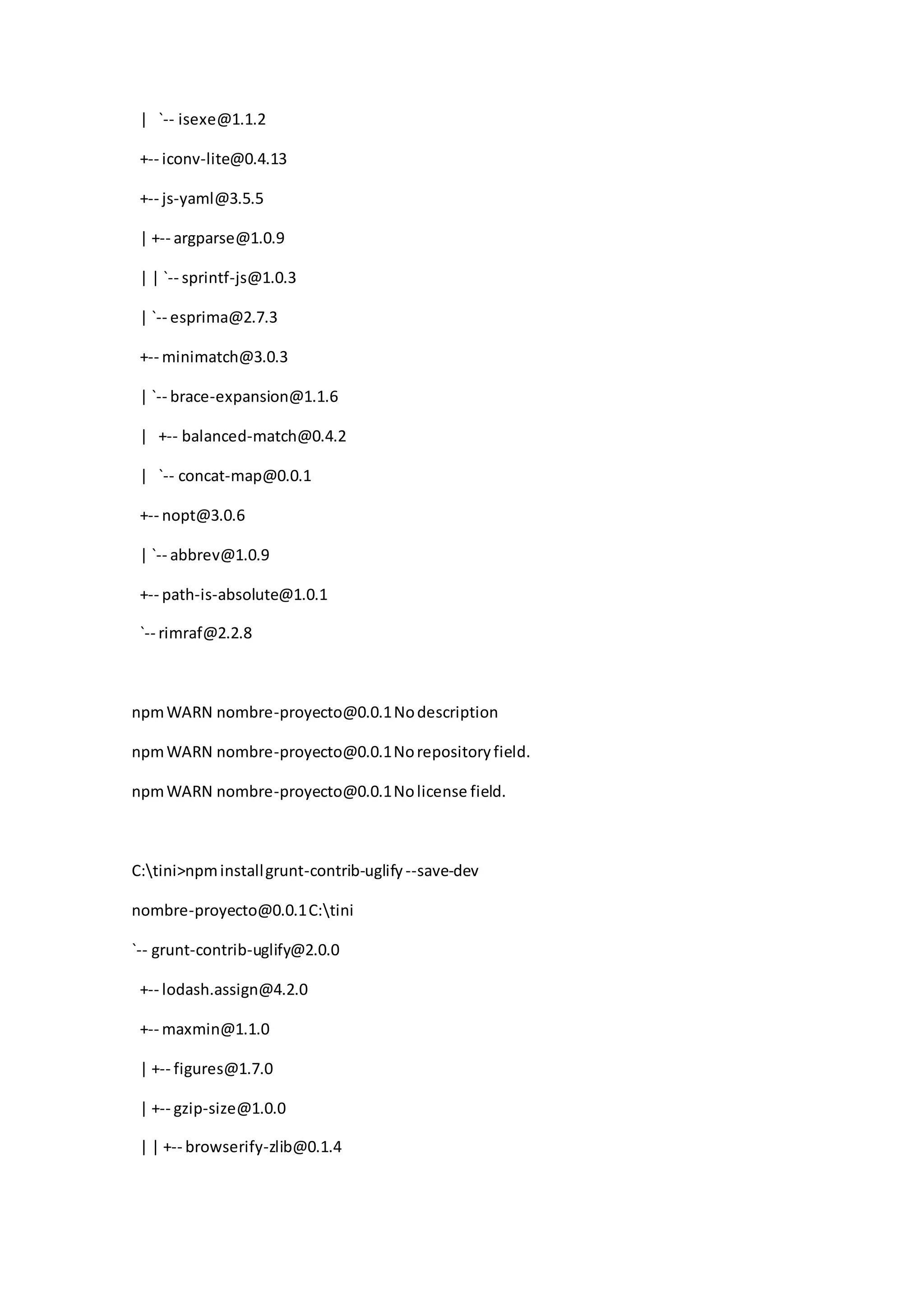 | `-- isexe@1.1.2
+-- iconv-lite@0.4.13
+-- js-yaml@3.5.5
| +-- argparse@1.0.9
| | `-- sprintf-js@1.0.3
| `-- esprima@2.7.3
+-- minimatch@3.0.3
| `-- brace-expansion@1.1.6
| +-- balanced-match@0.4.2
| `-- concat-map@0.0.1
+-- nopt@3.0.6
| `-- abbrev@1.0.9
+-- path-is-absolute@1.0.1
`-- rimraf@2.2.8
npmWARN nombre-proyecto@0.0.1Nodescription
npmWARN nombre-proyecto@0.0.1Norepositoryfield.
npmWARN nombre-proyecto@0.0.1Nolicense field.
C:tini>npminstallgrunt-contrib-uglify --save-dev
nombre-proyecto@0.0.1C:tini
`-- grunt-contrib-uglify@2.0.0
+-- lodash.assign@4.2.0
+-- maxmin@1.1.0
| +-- figures@1.7.0
| +-- gzip-size@1.0.0
| | +-- browserify-zlib@0.1.4
 