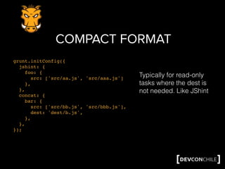 COMPACT FORMAT
grunt.initConfig({
jshint: {
foo: {
src: ['src/aa.js', 'src/aaa.js']
},
},
concat: {
bar: {
src: ['src/bb.js', 'src/bbb.js'],
dest: 'dest/b.js',
},
},
});
Typically for read-only
tasks where the dest is
not needed. Like JShint
 