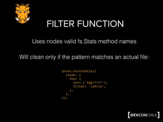 FILTER FUNCTION
grunt.initConfig({
clean: {
foo: {
src: ['tmp/**/*'],
filter: 'isFile',
},
},
});
Will clean only if the pattern matches an actual ﬁle:
Uses nodes valid fs.Stats method names
 