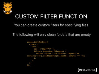 CUSTOM FILTER FUNCTION
grunt.initConfig({
clean: {
foo: {
src: ['tmp/**/*'],
filter: function(filepath) {
return (grunt.file.isDir(filepath) &&
require('fs').readdirSync(filepath).length === 0);
},
},
},
});
The following will only clean folders that are empty
You can create custom ﬁlters for specifying ﬁles
 