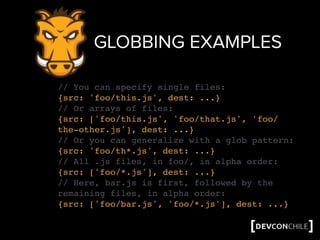 GLOBBING EXAMPLES
// You can specify single files:
{src: 'foo/this.js', dest: ...}
// Or arrays of files:
{src: ['foo/this.js', 'foo/that.js', 'foo/
the-other.js'], dest: ...}
// Or you can generalize with a glob pattern:
{src: 'foo/th*.js', dest: ...}
// All .js files, in foo/, in alpha order:
{src: ['foo/*.js'], dest: ...}
// Here, bar.js is first, followed by the
remaining files, in alpha order:
{src: ['foo/bar.js', 'foo/*.js'], dest: ...}
 