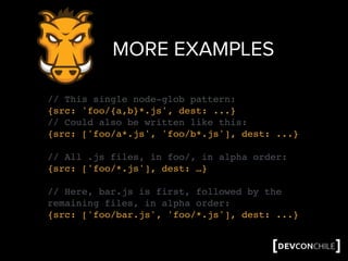 MORE EXAMPLES
// This single node-glob pattern:
{src: 'foo/{a,b}*.js', dest: ...}
// Could also be written like this:
{src: ['foo/a*.js', 'foo/b*.js'], dest: ...}
// All .js files, in foo/, in alpha order:
{src: ['foo/*.js'], dest: …}
// Here, bar.js is first, followed by the
remaining files, in alpha order:
{src: ['foo/bar.js', 'foo/*.js'], dest: ...}
 