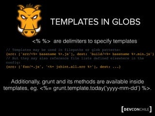 TEMPLATES IN GLOBS
// Templates may be used in filepaths or glob patterns:
{src: ['src/<%= basename %>.js'], dest: 'build/<%= basename %>.min.js'}
// But they may also reference file lists defined elsewhere in the
config:
{src: ['foo/*.js', '<%= jshint.all.src %>'], dest: ...}
<% %> are delimiters to specify templates
Additionally, grunt and its methods are available inside
templates, eg. <%= grunt.template.today('yyyy-mm-dd') %>.
 