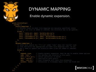 grunt.initConfig({
uglify: {
static_mappings: {
// Because these src-dest file mappings are manually specified, every
// time a new file is added or removed, the Gruntfile has to be updated.
files: [
{src: 'lib/a.js', dest: 'build/a.min.js'},
{src: 'lib/b.js', dest: 'build/b.min.js'},
{src: 'lib/subdir/c.js', dest: 'build/subdir/c.min.js'},
{src: 'lib/subdir/d.js', dest: 'build/subdir/d.min.js'},
],
},
dynamic_mappings: {
// Grunt will search for "**/*.js" under "lib/" when the "uglify" task
// runs and build the appropriate src-dest file mappings then, so you
// don't need to update the Gruntfile when files are added or removed.
files: [
{
expand: true, // Enable dynamic expansion. Must be set to enable these options
cwd: 'lib/', // Src matches are relative to this path.
src: ['**/*.js'], // Actual pattern(s) to match.
dest: 'build/', // Destination path prefix.
ext: '.min.js', // Dest filepaths will have this extension.
extDot: 'first' // Extensions in filenames begin after the first dot
},
],
},
},
});
DYNAMIC MAPPING
Enable dynamic expansion.
 