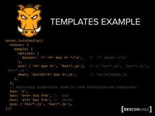 TEMPLATES EXAMPLE
grunt.initConfig({
concat: {
sample: {
options: {
banner: '/* <%= baz %> */n', // '/* abcde */n'
},
src: ['<%= qux %>', 'baz/*.js'], // [['foo/*.js', 'bar/*.js'],
'baz/*.js']
dest: 'build/<%= baz %>.js', // 'build/abcde.js'
},
},
// Arbitrary properties used in task configuration templates.
foo: 'c',
bar: 'b<%= foo %>d', // 'bcd'
baz: 'a<%= bar %>e', // 'abcde'
qux: ['foo/*.js', 'bar/*.js'],
});
 