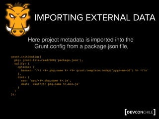 IMPORTING EXTERNAL DATA
grunt.initConfig({
pkg: grunt.file.readJSON('package.json'),
uglify: {
options: {
banner: '/*! <%= pkg.name %> <%= grunt.template.today("yyyy-mm-dd") %> */n'
},
dist: {
src: 'src/<%= pkg.name %>.js',
dest: 'dist/<%= pkg.name %>.min.js'
}
}
});
Here project metadata is imported into the
Grunt conﬁg from a package.json ﬁle,
 