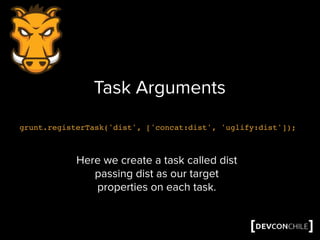 Task Arguments
grunt.registerTask('dist', ['concat:dist', 'uglify:dist']);
Here we create a task called dist
passing dist as our target
properties on each task.
 
