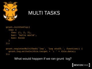 MULTI TASKS
grunt.initConfig({
log: {
foo: [1, 2, 3],
bar: 'hello world',
baz: false
}
});
grunt.registerMultiTask('log', 'Log stuff.', function() {
grunt.log.writeln(this.target + ': ' + this.data);
});
What would happen if we ran grunt log?
 