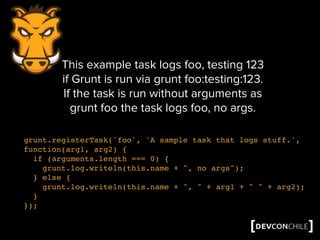 grunt.registerTask('foo', 'A sample task that logs stuff.',
function(arg1, arg2) {
if (arguments.length === 0) {
grunt.log.writeln(this.name + ", no args");
} else {
grunt.log.writeln(this.name + ", " + arg1 + " " + arg2);
}
});
This example task logs foo, testing 123
if Grunt is run via grunt foo:testing:123.
If the task is run without arguments as
grunt foo the task logs foo, no args.
 