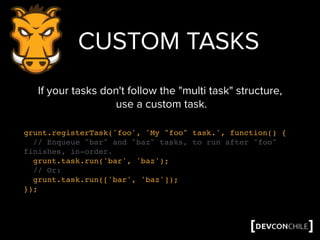 grunt.registerTask('foo', 'My "foo" task.', function() {
// Enqueue "bar" and "baz" tasks, to run after "foo"
finishes, in-order.
grunt.task.run('bar', 'baz');
// Or:
grunt.task.run(['bar', 'baz']);
});
CUSTOM TASKS
If your tasks don't follow the "multi task" structure,
use a custom task.
 