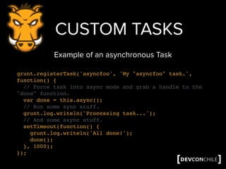 grunt.registerTask('asyncfoo', 'My "asyncfoo" task.',
function() {
// Force task into async mode and grab a handle to the
"done" function.
var done = this.async();
// Run some sync stuff.
grunt.log.writeln('Processing task...');
// And some async stuff.
setTimeout(function() {
grunt.log.writeln('All done!');
done();
}, 1000);
});
CUSTOM TASKS
Example of an asynchronous Task
 