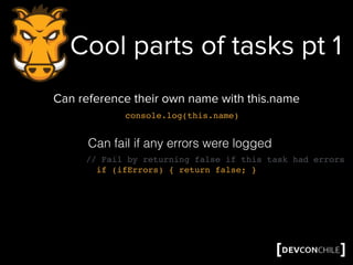 Cool parts of tasks pt 1
Can reference their own name with this.name
Can fail if any errors were logged
// Fail by returning false if this task had errors
if (ifErrors) { return false; }
console.log(this.name)
 