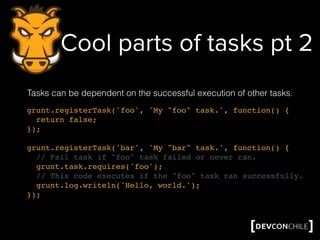 Cool parts of tasks pt 2
Tasks can be dependent on the successful execution of other tasks.
grunt.registerTask('foo', 'My "foo" task.', function() {
return false;
});
grunt.registerTask('bar', 'My "bar" task.', function() {
// Fail task if "foo" task failed or never ran.
grunt.task.requires('foo');
// This code executes if the "foo" task ran successfully.
grunt.log.writeln('Hello, world.');
});
 
