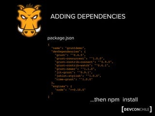ADDING DEPENDENCIES
{
"name": "gruntdemo",
"devDependencies": {
"grunt": "^0.4.5",
"grunt-concurrent": "^1.0.0",
"grunt-contrib-connect": "^0.9.0",
"grunt-contrib-watch": "^0.6.1",
"grunt-newer": "^1.1.0",
"jit-grunt": "^0.9.1",
"jshint-stylish": "^1.0.0",
"time-grunt": "^1.0.0"
},
"engines": {
"node": ">=0.10.0"
}
}
…then npm install
package.json
 