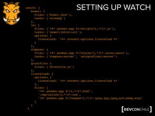 SETTING UP WATCHwatch: {
bower: {
files: ['bower.json'],
tasks: ['wiredep']
},
js: {
files: ['<%= yeoman.app %>/scripts/{,*/}*.js'],
tasks: ['newer:jshint:all'],
options: {
livereload: '<%= connect.options.livereload %>'
}
},
compass: {
files: ['<%= yeoman.app %>/styles/{,*/}*.{scss,sass}'],
tasks: ['compass:server', 'autoprefixer:server']
},
gruntfile: {
files: ['Gruntfile.js']
},
livereload: {
options: {
livereload: '<%= connect.options.livereload %>'
},
files: [
'<%= yeoman.app %>/{,*/}*.html',
'.tmp/styles/{,*/}*.css',
'<%= yeoman.app %>/images/{,*/}*.{png,jpg,jpeg,gif,webp,svg}'
]
}
}
 