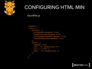 CONFIGURING HTML MIN
htmlmin: {
dist: {
options: {
collapseWhitespace: true,
conservativeCollapse: true,
collapseBooleanAttributes: true,
removeCommentsFromCDATA: true
},
files: [{
expand: true,
cwd: '<%= yeoman.dist %>',
src: ['*.html'],
dest: '<%= yeoman.dist %>'
}]
}
},
GruntFile.js
 