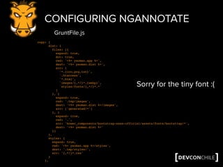 CONFIGURING NGANNOTATE
copy: {
dist: {
files: [{
expand: true,
dot: true,
cwd: '<%= yeoman.app %>',
dest: '<%= yeoman.dist %>',
src: [
'*.{ico,png,txt}',
'.htaccess',
'*.html',
'images/{,*/}*.{webp}',
'styles/fonts/{,*/}*.*'
]
}, {
expand: true,
cwd: '.tmp/images',
dest: '<%= yeoman.dist %>/images',
src: ['generated/*']
}, {
expand: true,
cwd: '.',
src: 'bower_components/bootstrap-sass-official/assets/fonts/bootstrap/*',
dest: '<%= yeoman.dist %>'
}]
},
styles: {
expand: true,
cwd: '<%= yeoman.app %>/styles',
dest: '.tmp/styles/',
src: '{,*/}*.css'
}
},
GruntFile.js
Sorry for the tiny font :(
 