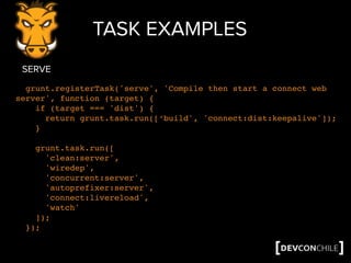 TASK EXAMPLES
grunt.registerTask('serve', 'Compile then start a connect web
server', function (target) {
if (target === 'dist') {
return grunt.task.run([‘build', 'connect:dist:keepalive']);
}
grunt.task.run([
'clean:server',
'wiredep',
'concurrent:server',
'autoprefixer:server',
'connect:livereload',
'watch'
]);
});
SERVE
 