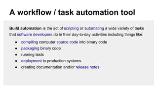 A workflow / task automation tool
Build automation is the act of scripting or automating a wide variety of tasks
that software developers do in their day-to-day activities including things like:
●

compiling computer source code into binary code

●

packaging binary code

●

running tests

●

deployment to production systems

●

creating documentation and/or release notes

 