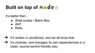 Built on top of
It’s better than…
● Shell scripts / Batch files
● ANT
● Rake

➔ It’s written in JavaScript, and we all know that.
➔ It’s modular, and manages its own dependencies in a
clean, source-control friendly way.

 