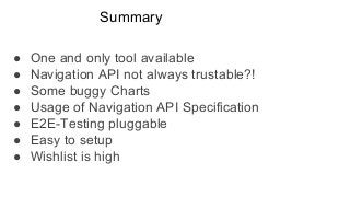 Summary
● One and only tool available
● Navigation API not always trustable?!
● Some buggy Charts
● Usage of Navigation API Specification
● E2E-Testing pluggable
● Easy to setup
● Wishlist is high
 
