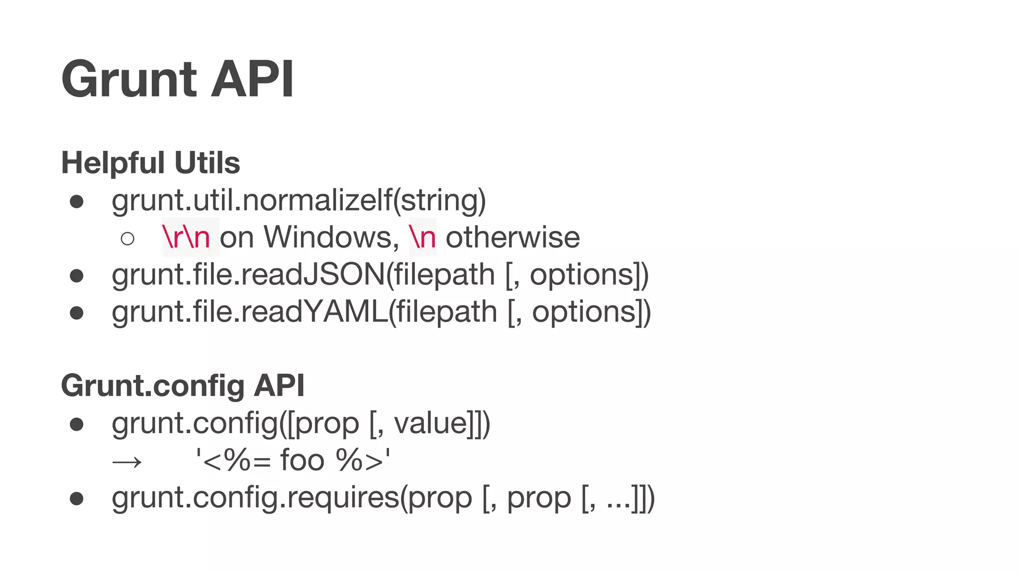 Grunt API
Helpful Utils
● grunt.util.normalizelf(string)
○ rn on Windows, n otherwise
● grunt.file.readJSON(filepath [, options])
● grunt.file.readYAML(filepath [, options])
Grunt.config API
● grunt.config([prop [, value]])
→ '<%= foo %>'
● grunt.config.requires(prop [, prop [, ...]])
 