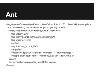 Ant
<target name="js-compile-all" description="What does it do?" unless="skip-js-compile">
   <echo>Executing my JS files in ${input.scripts.dir} ...</echo>
   <apply executable="java" dest="${output.scripts.dir}">
     <arg value="-jar"/>
     <arg path="${jar.lib.dir}/closure-compiler.jar"/>
     <arg lmaxine="--js"/>
     <srcfile/>
     <arg line="--js_output_file"/>
     <targetfile/>
     <fileset dir="${output.scripts.dir}" includes="**/*-main.debug.js"/>
     <mapper type="glob" from="*-main.debug.js" to="*-main.min.js"/>
   </apply>
   <echo>Finished manipulating mx JS files</echo>
</target>
 