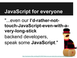 JavaScript for everyone
"...even our I’d-rather-not-
touch-JavaScript-even-with-a-
very-long-stick
backend developers,
speak some JavaScript."

        http://mechanics.flite.com/blog/2012/06/19/why-we-use-node-dot-js-and-grunt-to-build-javascript/
 