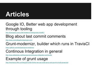Articles
Google IO, Better web app development
through tooling
http://dl.dropbox.com/u/39519/talks/io-tooling/index.html#21


Blog about last commit comments
http://www.commitlogsfromlastnight.com/


Grunt-modernizr, builder which runs in TravisCI
https://github.com/doctyper/grunt-modernizr


Continous Integration in general
http://www.slideshare.net/bhavinjavia/continuous-integration-and-builds


Example of grunt usage
http://mechanics.flite.com/blog/2012/06/19/why-we-use-node-dot-js-and-grunt-to-build-javascript/
 
