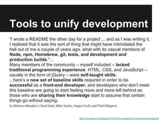 Tools to unify development
"I wrote a README the other day for a project ... and as I was writing it,
I realized that it was the sort of thing that might have intimidated the
hell out of me a couple of years ago, what with its casual mentions of
Node, npm, Homebrew, git, tests, and development and
production builds."...
Many members of the community – myself included – lacked
traditional programming experience. HTML, CSS, and JavaScript –
usually in the form of jQuery – were self-taught skills.
...here’s a new set of baseline skills required in order to be
successful as a front-end developer, and developers who don’t meet
this baseline are going to start feeling more and more left behind as
those who are sharing their knowledge start to assume that certain
things go without saying.
by Rebecca Murphy (+Paul Irish, Mike Taylor, Angus Croll, and Vlad Filippov)


                                                 http://rmurphey.com/blog/2012/04/12/a-baseline-for-front-end-developers/
 