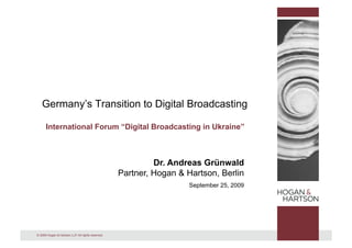 Germany’s Transition to Digital Broadcasting

      International Forum “Digital Broadcasting in Ukraine”



                                                            Dr. Andreas Grünwald
                                                   Partner, Hogan & Hartson, Berlin
                                                                     September 25, 2009




© 2009 Hogan & Hartson LLP. All rights reserved.
 