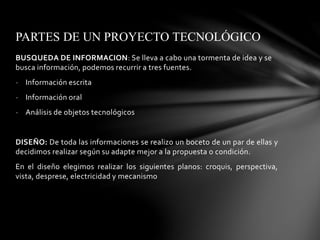 BUSQUEDA DE INFORMACION: Se lleva a cabo una tormenta de idea y se
busca información, podemos recurrir a tres fuentes.
- Información escrita
- Información oral
- Análisis de objetos tecnológicos
DISEÑO: De toda las informaciones se realizo un boceto de un par de ellas y
decidimos realizar según su adapte mejor a la propuesta o condición.
En el diseño elegimos realizar los siguientes planos: croquis, perspectiva,
vista, desprese, electricidad y mecanismo
PARTES DE UN PROYECTO TECNOLÓGICO
 