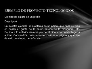 Un nido de pájaro en un jardín
Descripción
En nuestro ejemplo, el problema es un pájaro que hace su nido
en cualquier grieta de la pared, hueco de la manguera, etc.
Debido a lo anterior siempre pierde el nido y no puede llegar a
anidar. Convendría, pues, conocer cuál es el pájaro y qué tipo
de nido construye, tamaño, etc.
EJEMPLO DE PROYECTO TECNOLÓGICOS
 