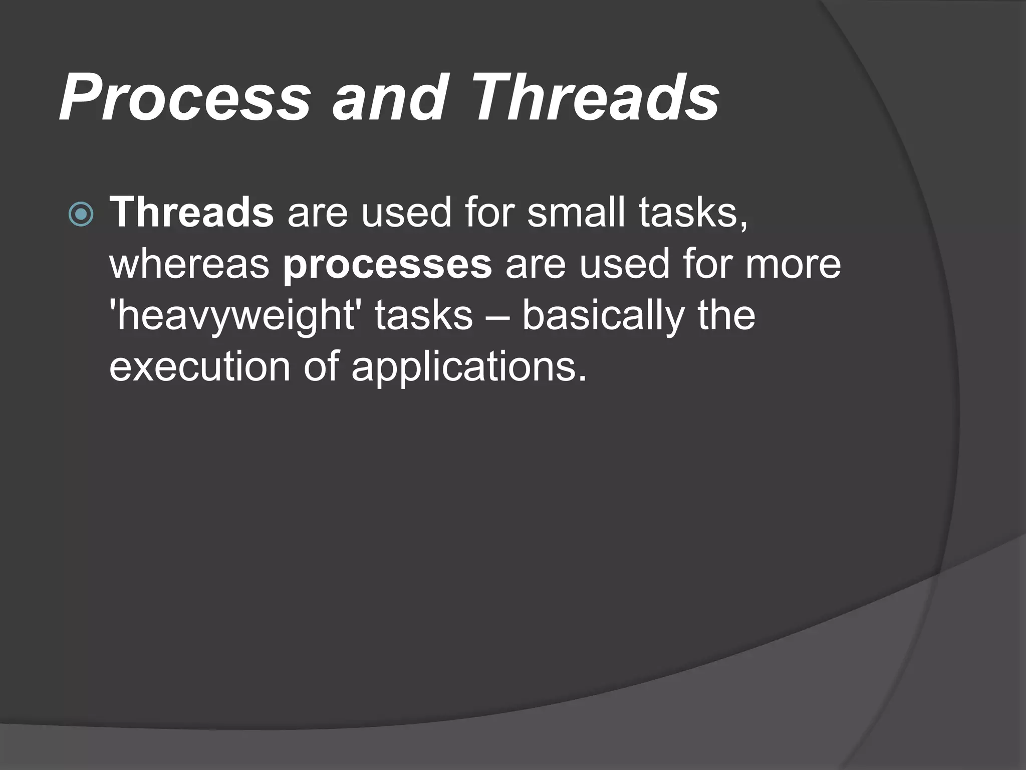 Process and Threads
 Threads are used for small tasks,
whereas processes are used for more
'heavyweight' tasks – basically the
execution of applications.
 