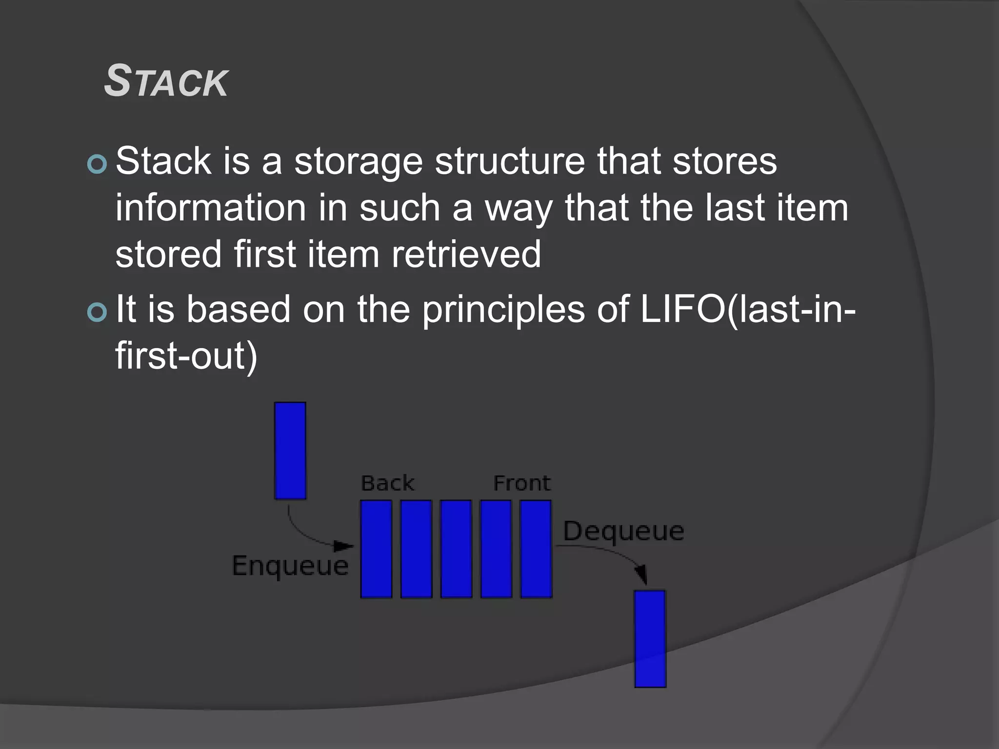 STACK
 Stack is a storage structure that stores
information in such a way that the last item
stored first item retrieved
 It is based on the principles of LIFO(last-in-
first-out)
 