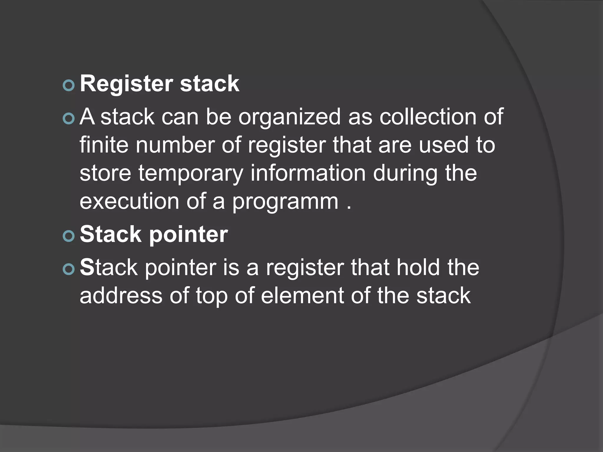  Register stack
 A stack can be organized as collection of
finite number of register that are used to
store temporary information during the
execution of a programm .
 Stack pointer
 Stack pointer is a register that hold the
address of top of element of the stack
 