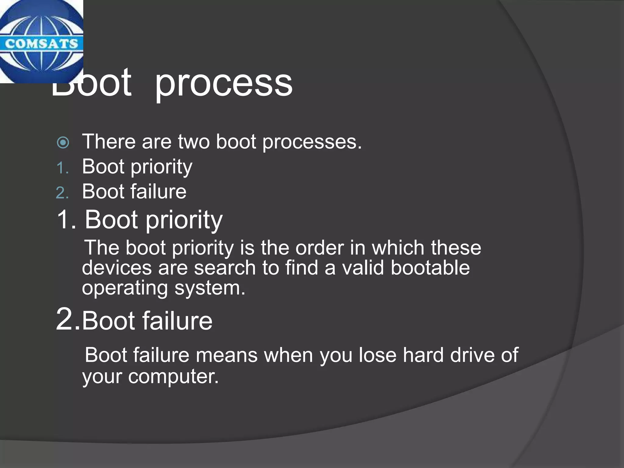 Boot process
 There are two boot processes.
1. Boot priority
2. Boot failure
1. Boot priority
The boot priority is the order in which these
devices are search to find a valid bootable
operating system.
2.Boot failure
Boot failure means when you lose hard drive of
your computer.
 