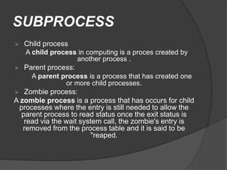 SUBPROCESS
 Child process
A child process in computing is a proces created by
another process .
 Parent process:
A parent process is a process that has created one
or more child processes.
 Zombie process:
A zombie process is a process that has occurs for child
processes where the entry is still needed to allow the
parent process to read status once the exit status is
read via the wait system call, the zombie's entry is
removed from the process table and it is said to be
"reaped.
 