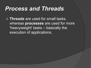 Process and Threads
 Threads are used for small tasks,
whereas processes are used for more
'heavyweight' tasks – basically the
execution of applications.
 