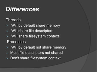 Differences
Threads
 Will by default share memory
 Will share file descriptors
 Will share filesystem context
Processes
 Will by default not share memory
 Most file descriptors not shared
 Don't share filesystem context
 