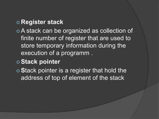  Register stack
 A stack can be organized as collection of
finite number of register that are used to
store temporary information during the
execution of a programm .
 Stack pointer
 Stack pointer is a register that hold the
address of top of element of the stack
 