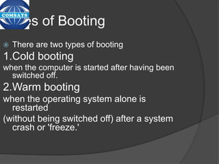 Types of Booting
 There are two types of booting
1.Cold booting
when the computer is started after having been
switched off.
2.Warm booting
when the operating system alone is
restarted
(without being switched off) after a system
crash or 'freeze.'
 