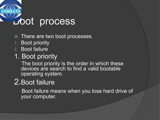Boot process
 There are two boot processes.
1. Boot priority
2. Boot failure
1. Boot priority
The boot priority is the order in which these
devices are search to find a valid bootable
operating system.
2.Boot failure
Boot failure means when you lose hard drive of
your computer.
 