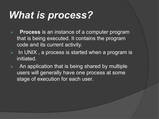 What is process?
 Process is an instance of a computer program
that is being executed. It contains the program
code and its current activity.
 In UNIX , a process is started when a program is
initiated.
 An application that is being shared by multiple
users will generally have one process at some
stage of execution for each user.
 