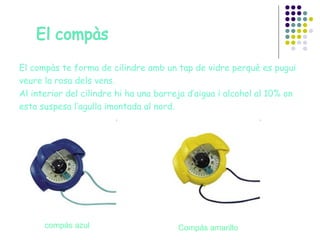 El compàs te forma de cilindre amb un tap de vidre perquè es pugui veure la rosa dels vens. Al interior del cilindre hi ha una barreja d’aigua i alcohol al 10% on esta suspesa l’agulla imantada al nord. compás   azul Compás amarillo 