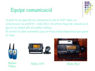 Al pont hi ha aparells de comunicació com la VHF ràdio, es comunicació via satèl·lit i ràdio BLU. Un altres tipus de comunicació que hi ha també són els walkie talkies. El vaixell te pilot automàtic que es traca d’uns dispositius que guien el timó.  Walkie Talkie Ràdio VHF Ràdio BLU 