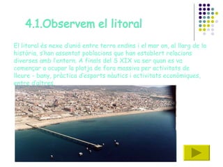 El litoral és nexe d’unió entre terra endins i el mar on, al llarg de la història, s’han assentat poblacions que han establert relacions diverses amb l’entorn. A finals del S XIX va ser quan es va començar a ocupar la platja de fora massiva per activitats de lleure - bany, pràctica d’esports nàutics i activitats econòmiques, entre d’altres.  