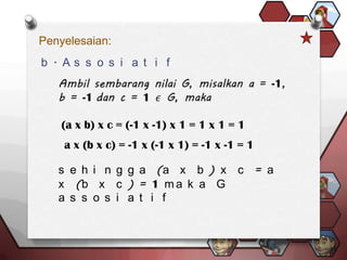 Penyelesaian:
b . As s o s i a t i f




    (a x b) x c = (-1 x -1) x 1 = 1 x 1 = 1
    a x (b x c) = -1 x (-1 x 1) = -1 x -1 = 1

   s e h i n g g a (a x b ) x c = a
   x (b x c ) = 1 m a k a G
   a s s o s i a t i f
 